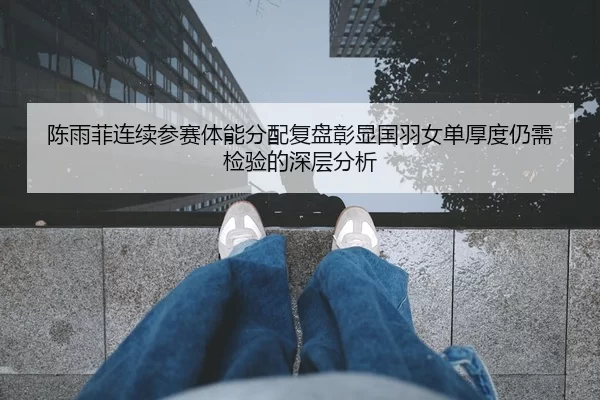 陈雨菲连续参赛体能分配复盘彰显国羽女单厚度仍需检验的深层分析