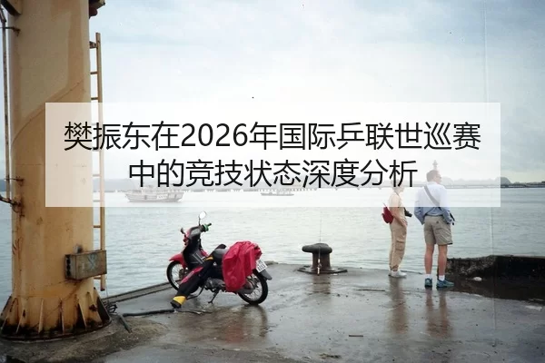樊振东在2026年国际乒联世巡赛中的竞技状态深度分析
