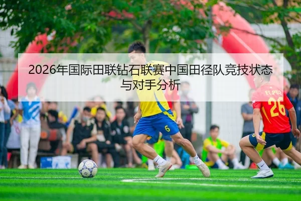 2026年国际田联钻石联赛中国田径队竞技状态与对手分析