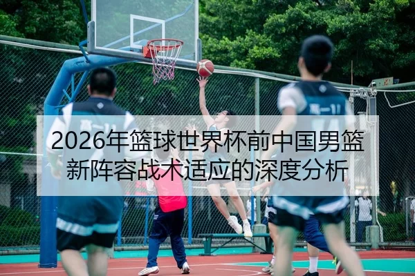 2026年篮球世界杯前中国男篮新阵容战术适应的深度分析