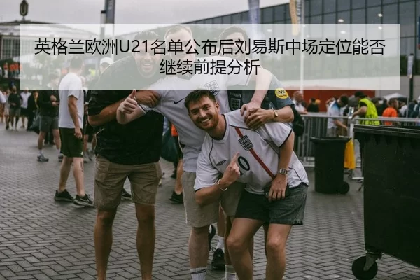 英格兰欧洲U21名单公布后刘易斯中场定位能否继续前提分析