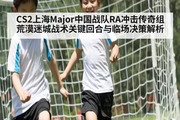 CS2上海Major中国战队RA冲击传奇组荒漠迷城战术关键回合与临场决策解析